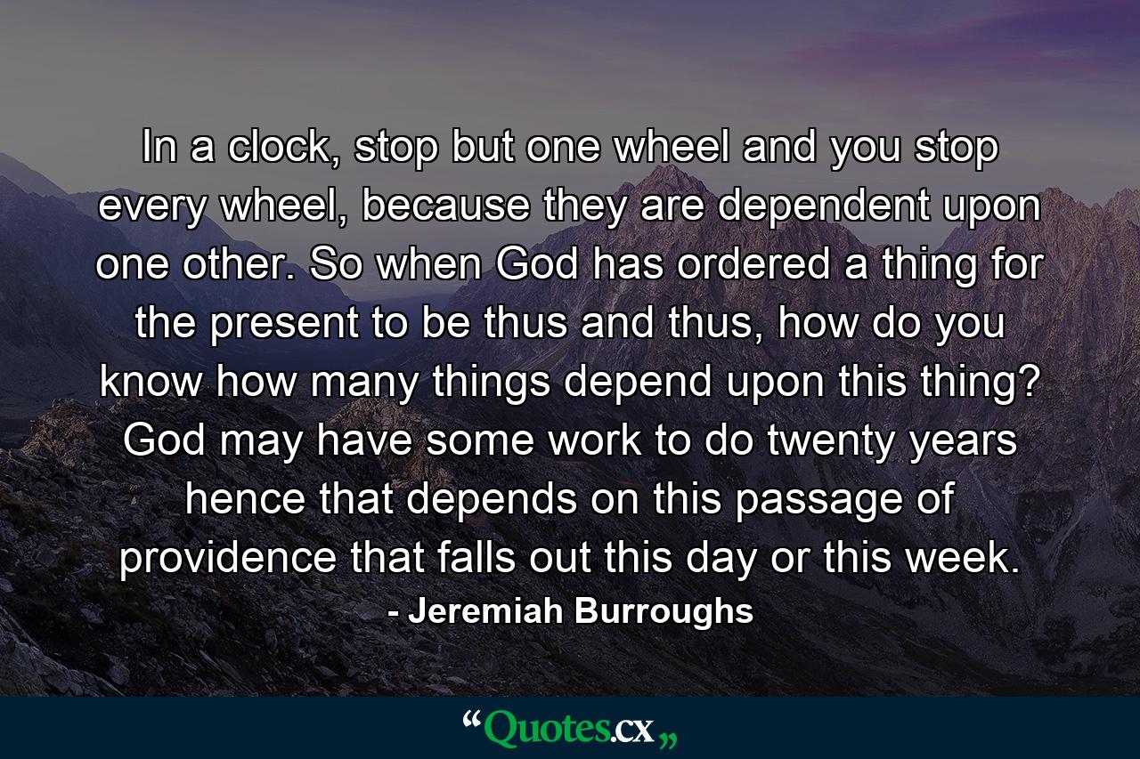 In a clock, stop but one wheel and you stop every wheel, because they are dependent upon one other. So when God has ordered a thing for the present to be thus and thus, how do you know how many things depend upon this thing? God may have some work to do twenty years hence that depends on this passage of providence that falls out this day or this week. - Quote by Jeremiah Burroughs