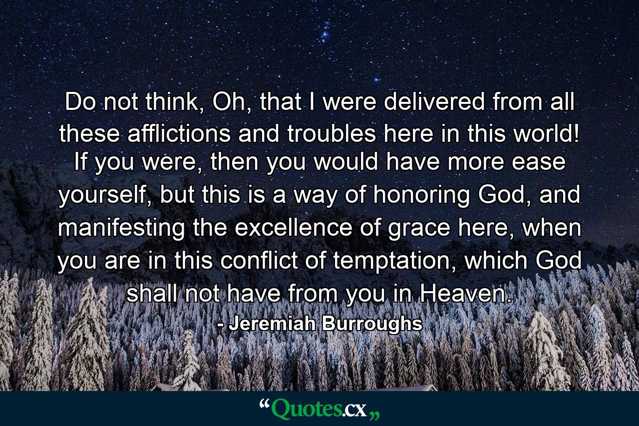 Do not think, Oh, that I were delivered from all these afflictions and troubles here in this world! If you were, then you would have more ease yourself, but this is a way of honoring God, and manifesting the excellence of grace here, when you are in this conflict of temptation, which God shall not have from you in Heaven. - Quote by Jeremiah Burroughs