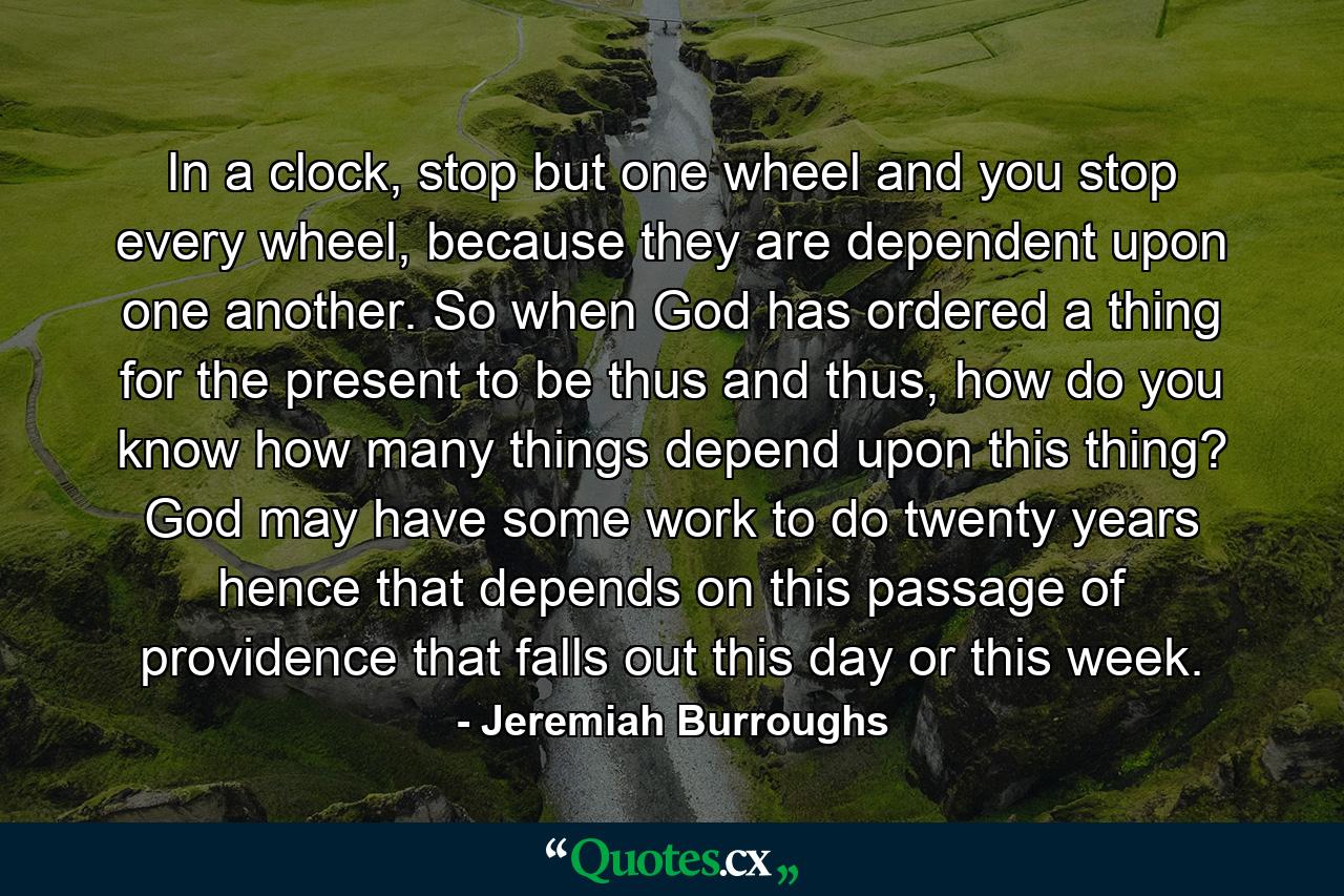 In a clock, stop but one wheel and you stop every wheel, because they are dependent upon one another. So when God has ordered a thing for the present to be thus and thus, how do you know how many things depend upon this thing? God may have some work to do twenty years hence that depends on this passage of providence that falls out this day or this week. - Quote by Jeremiah Burroughs