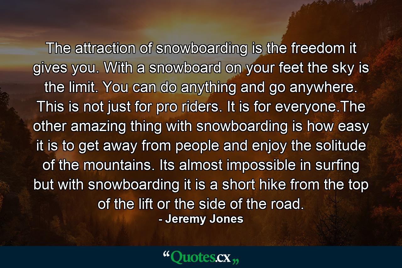 The attraction of snowboarding is the freedom it gives you. With a snowboard on your feet the sky is the limit. You can do anything and go anywhere. This is not just for pro riders. It is for everyone.The other amazing thing with snowboarding is how easy it is to get away from people and enjoy the solitude of the mountains. Its almost impossible in surfing but with snowboarding it is a short hike from the top of the lift or the side of the road. - Quote by Jeremy Jones