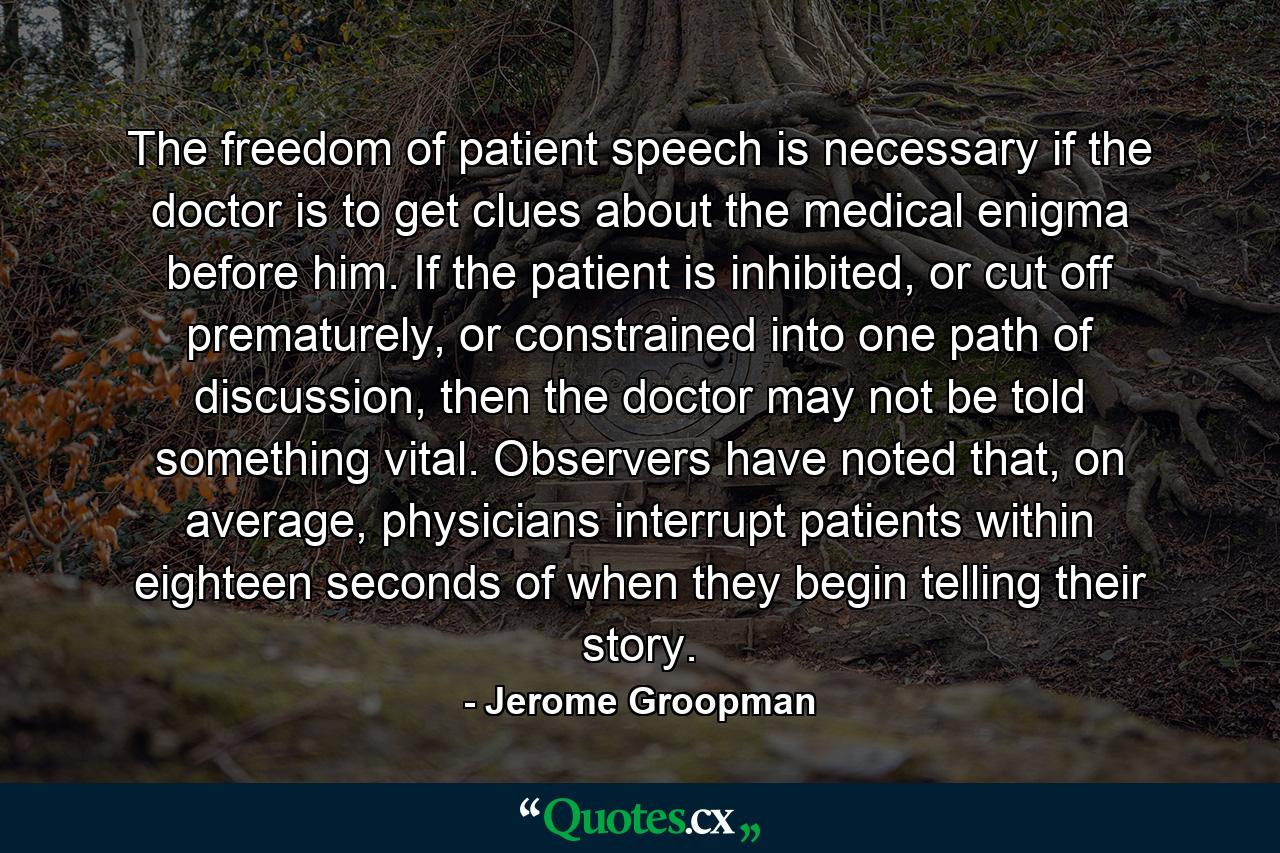 The freedom of patient speech is necessary if the doctor is to get clues about the medical enigma before him. If the patient is inhibited, or cut off prematurely, or constrained into one path of discussion, then the doctor may not be told something vital. Observers have noted that, on average, physicians interrupt patients within eighteen seconds of when they begin telling their story. - Quote by Jerome Groopman