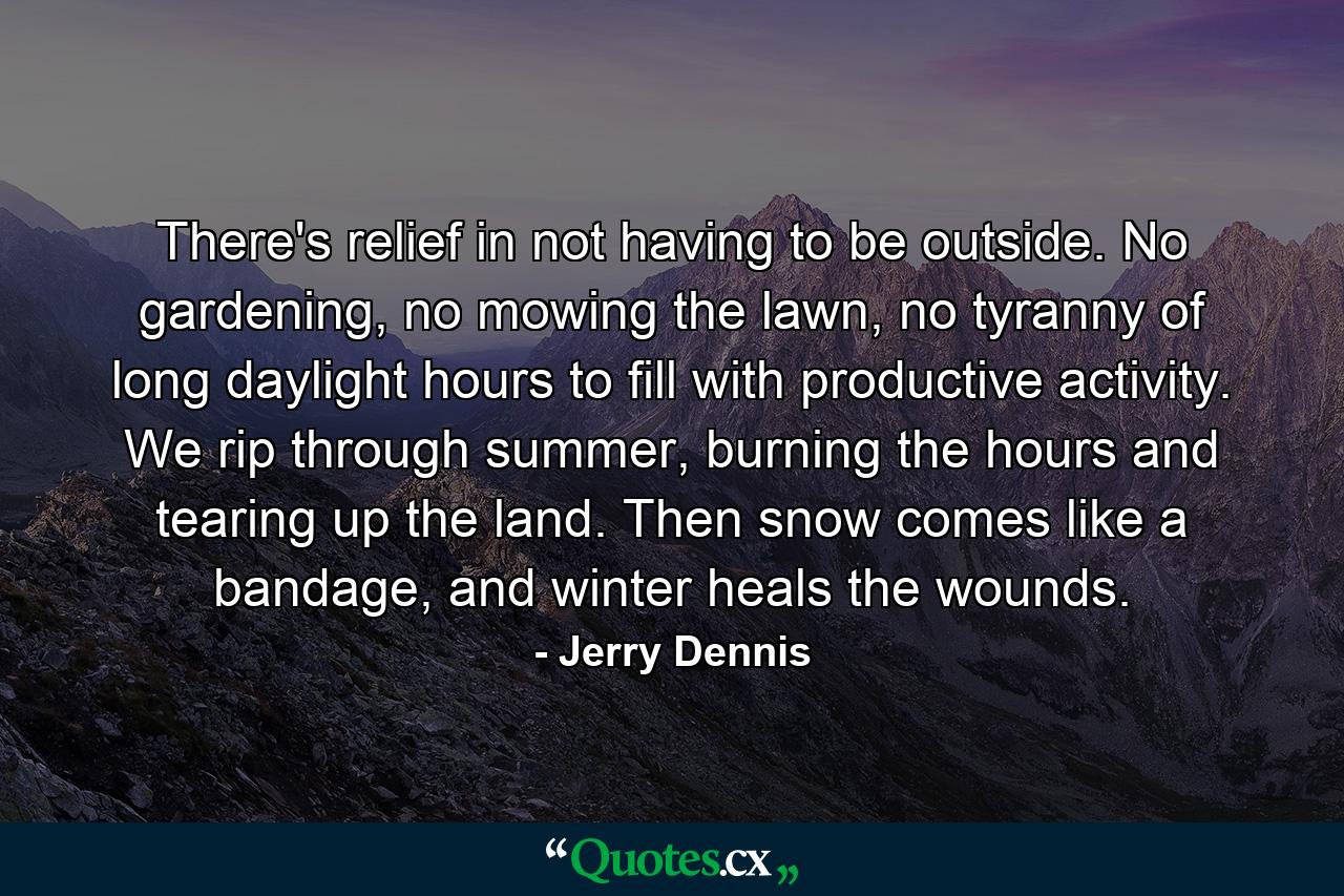 There's relief in not having to be outside. No gardening, no mowing the lawn, no tyranny of long daylight hours to fill with productive activity. We rip through summer, burning the hours and tearing up the land. Then snow comes like a bandage, and winter heals the wounds. - Quote by Jerry Dennis