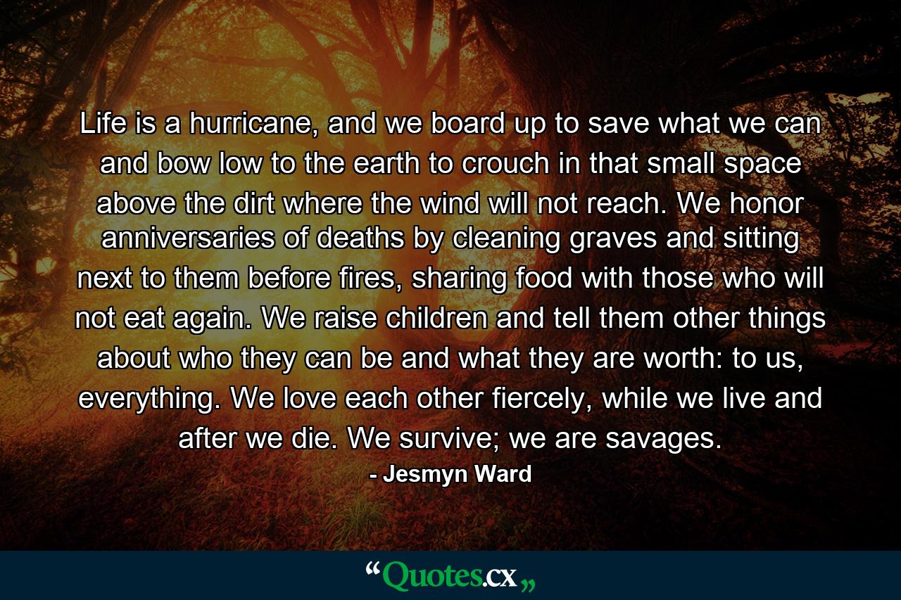 Life is a hurricane, and we board up to save what we can and bow low to the earth to crouch in that small space above the dirt where the wind will not reach. We honor anniversaries of deaths by cleaning graves and sitting next to them before fires, sharing food with those who will not eat again. We raise children and tell them other things about who they can be and what they are worth: to us, everything. We love each other fiercely, while we live and after we die. We survive; we are savages. - Quote by Jesmyn Ward