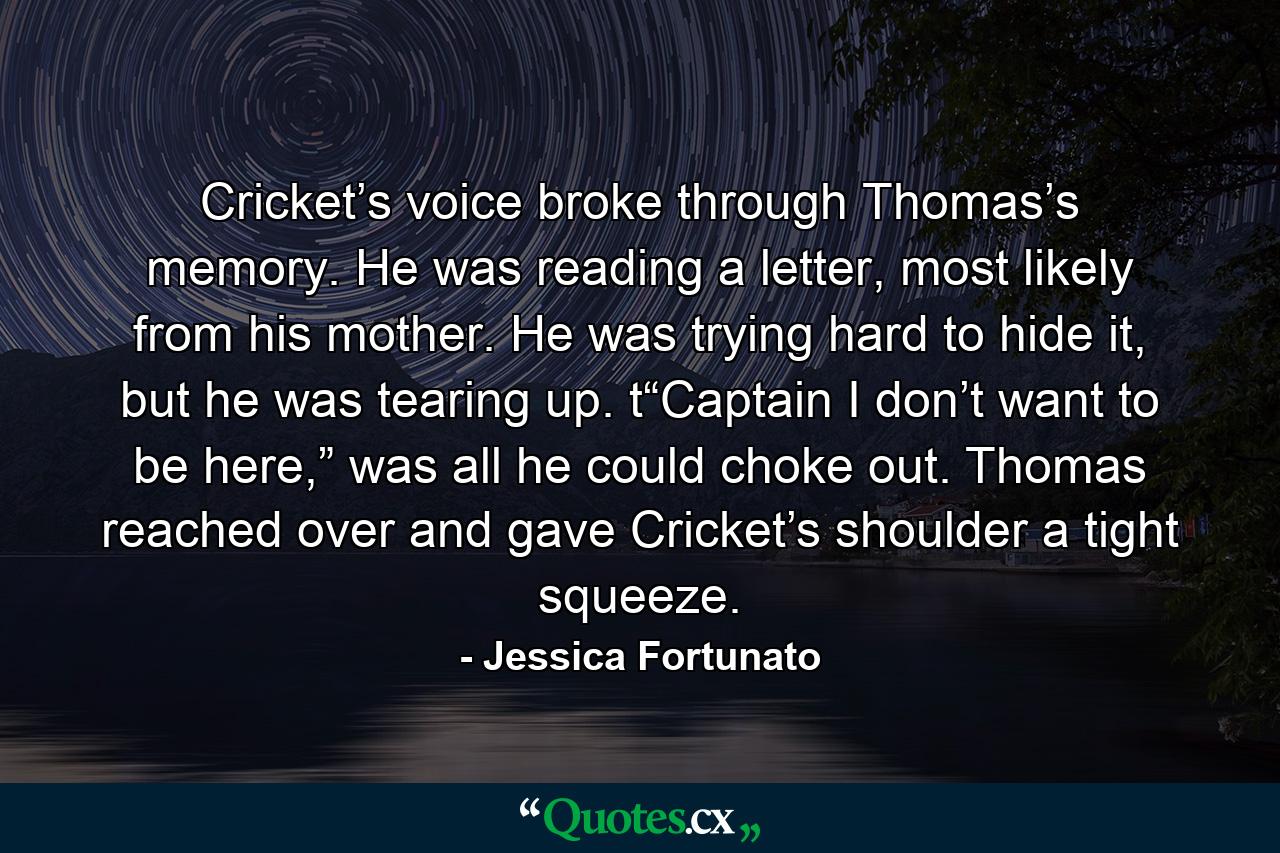 Cricket’s voice broke through Thomas’s memory. He was reading a letter, most likely from his mother. He was trying hard to hide it, but he was tearing up. t“Captain I don’t want to be here,” was all he could choke out. Thomas reached over and gave Cricket’s shoulder a tight squeeze. - Quote by Jessica Fortunato