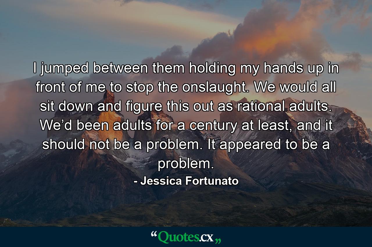 I jumped between them holding my hands up in front of me to stop the onslaught. We would all sit down and figure this out as rational adults. We’d been adults for a century at least, and it should not be a problem. It appeared to be a problem. - Quote by Jessica Fortunato