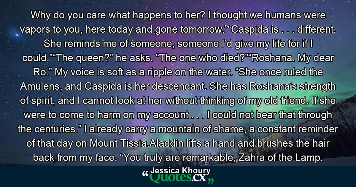 Why do you care what happens to her? I thought we humans were vapors to you, here today and gone tomorrow.”“Caspida is . . . different. She reminds me of someone, someone I’d give my life for if I could.”“The queen?” he asks. “The one who died?”“Roshana. My dear Ro.” My voice is soft as a ripple on the water. “She once ruled the Amulens, and Caspida is her descendant. She has Roshana’s strength of spirit, and I cannot look at her without thinking of my old friend. If she were to come to harm on my account . . . I could not bear that through the centuries.” I already carry a mountain of shame, a constant reminder of that day on Mount Tissia.Aladdin lifts a hand and brushes the hair back from my face. “You truly are remarkable, Zahra of the Lamp. - Quote by Jessica Khoury