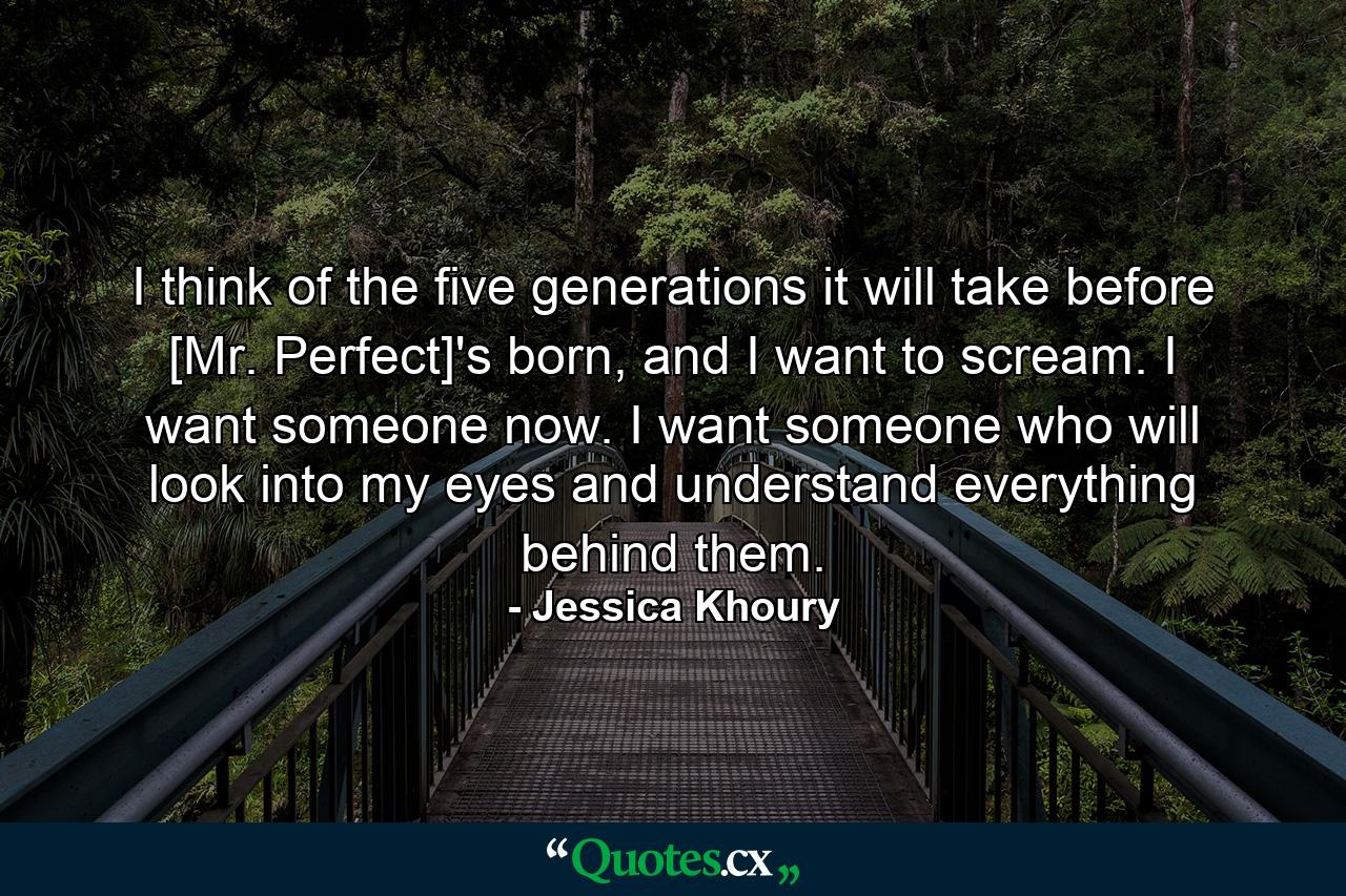 I think of the five generations it will take before [Mr. Perfect]'s born, and I want to scream. I want someone now. I want someone who will look into my eyes and understand everything behind them. - Quote by Jessica Khoury