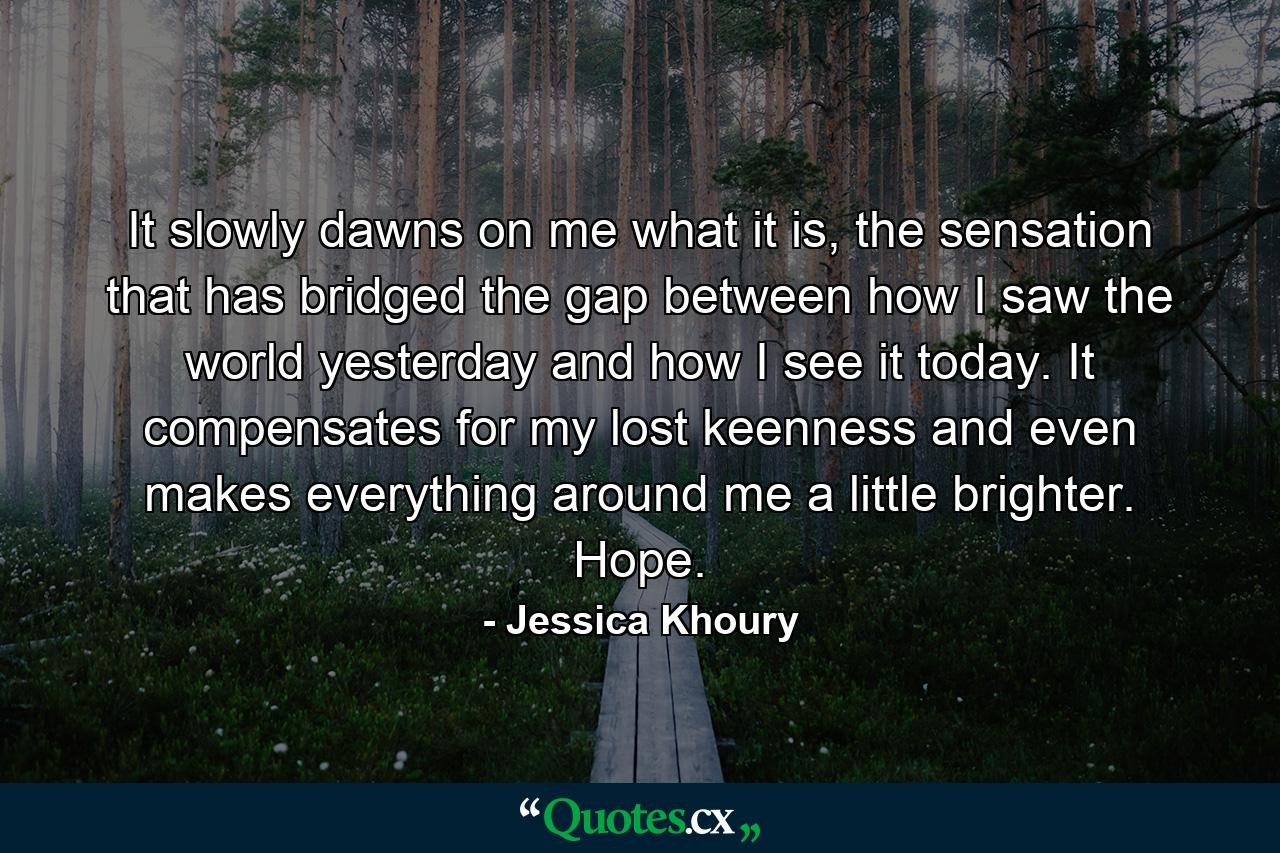 It slowly dawns on me what it is, the sensation that has bridged the gap between how I saw the world yesterday and how I see it today. It compensates for my lost keenness and even makes everything around me a little brighter. Hope. - Quote by Jessica Khoury