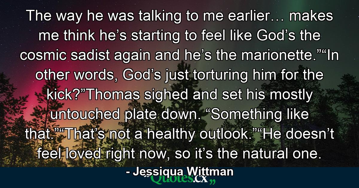 The way he was talking to me earlier… makes me think he’s starting to feel like God’s the cosmic sadist again and he’s the marionette.”“In other words, God’s just torturing him for the kick?”Thomas sighed and set his mostly untouched plate down. “Something like that.”“That’s not a healthy outlook.”“He doesn’t feel loved right now, so it’s the natural one. - Quote by Jessiqua Wittman