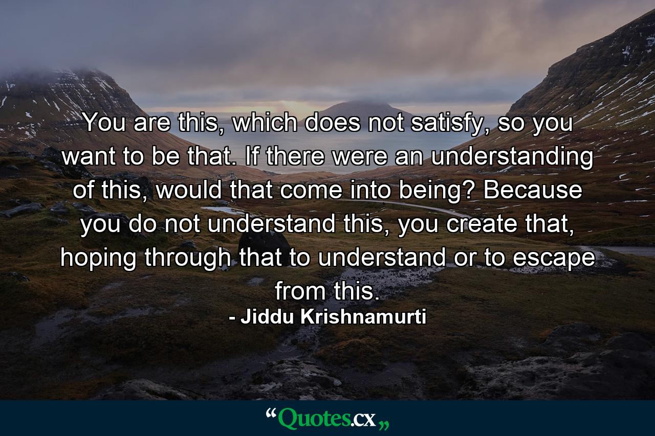 You are this, which does not satisfy, so you want to be that. If there were an understanding of this, would that come into being? Because you do not understand this, you create that, hoping through that to understand or to escape from this. - Quote by Jiddu Krishnamurti