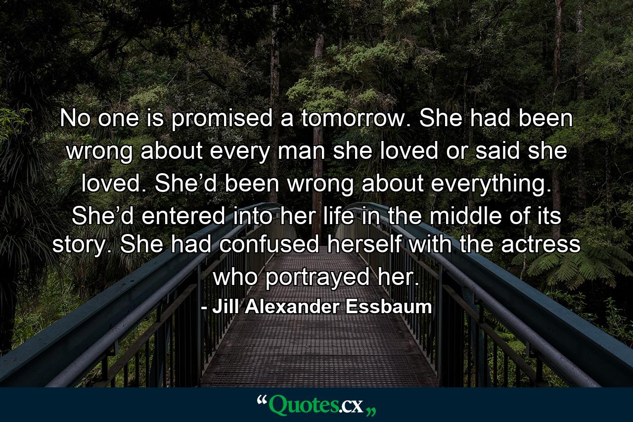 No one is promised a tomorrow. She had been wrong about every man she loved or said she loved. She’d been wrong about everything. She’d entered into her life in the middle of its story. She had confused herself with the actress who portrayed her. - Quote by Jill Alexander Essbaum