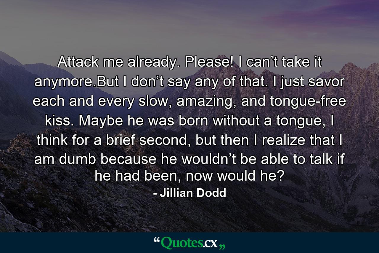 Attack me already. Please! I can’t take it anymore.But I don’t say any of that. I just savor each and every slow, amazing, and tongue-free kiss. Maybe he was born without a tongue, I think for a brief second, but then I realize that I am dumb because he wouldn’t be able to talk if he had been, now would he? - Quote by Jillian Dodd