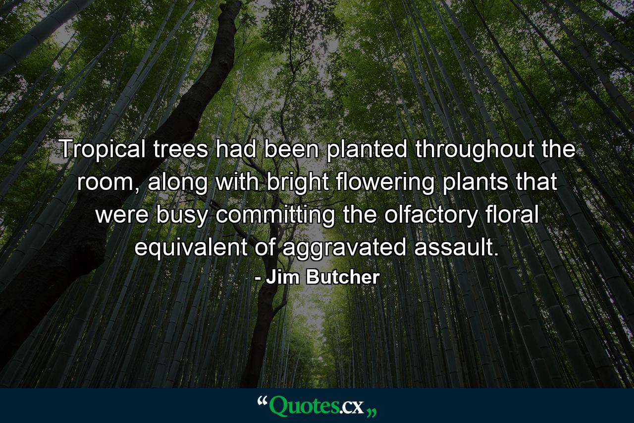 Tropical trees had been planted throughout the room, along with bright flowering plants that were busy committing the olfactory floral equivalent of aggravated assault. - Quote by Jim Butcher