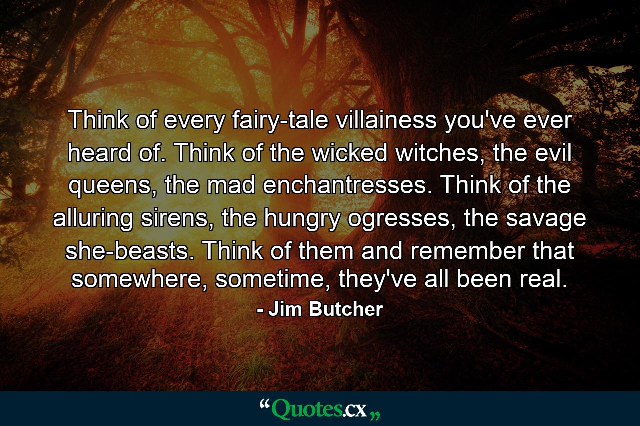 Think of every fairy-tale villainess you've ever heard of. Think of the wicked witches, the evil queens, the mad enchantresses. Think of the alluring sirens, the hungry ogresses, the savage she-beasts. Think of them and remember that somewhere, sometime, they've all been real. - Quote by Jim Butcher