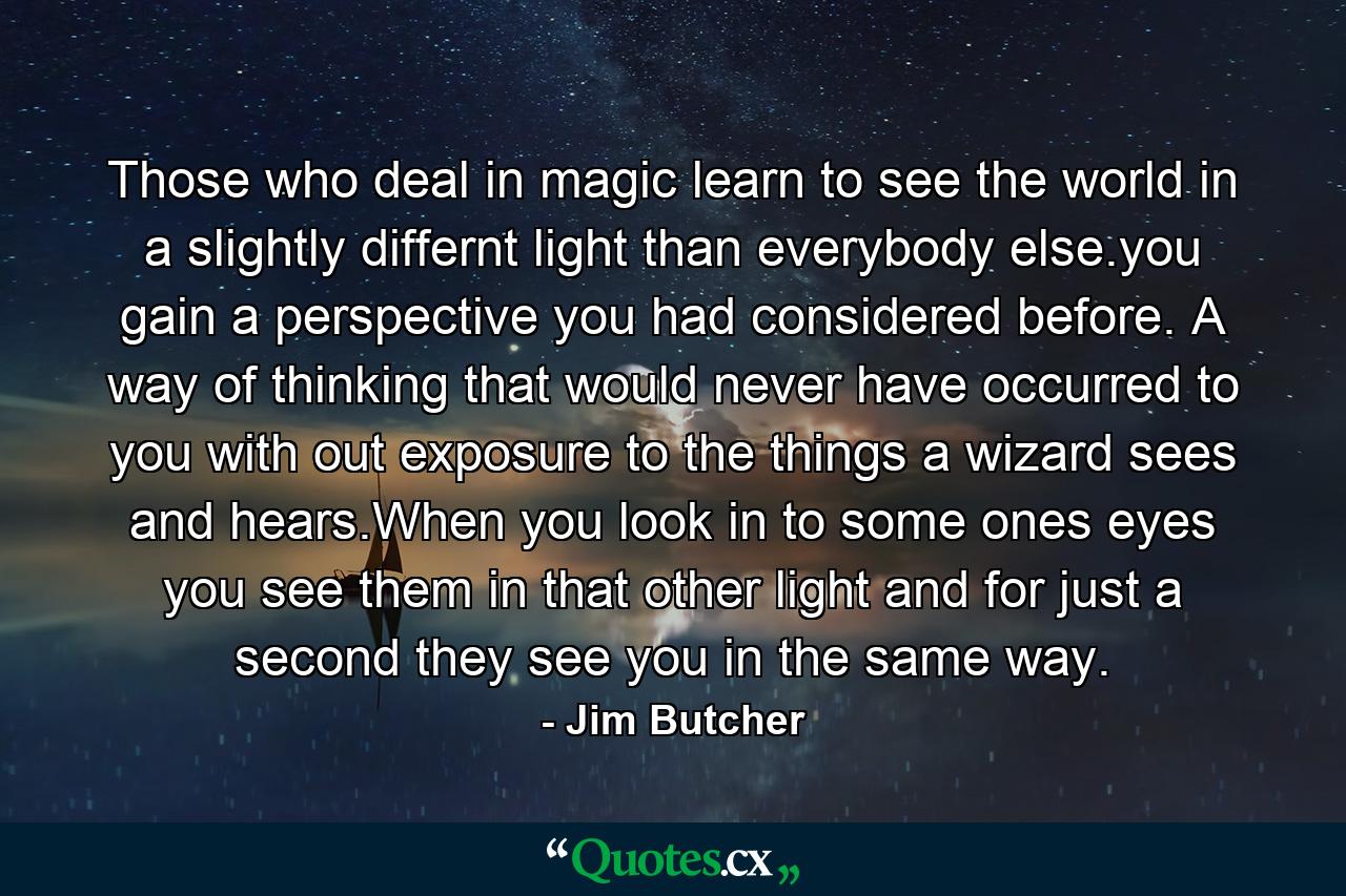 Those who deal in magic learn to see the world in a slightly differnt light than everybody else.you gain a perspective you had considered before. A way of thinking that would never have occurred to you with out exposure to the things a wizard sees and hears.When you look in to some ones eyes you see them in that other light and for just a second they see you in the same way. - Quote by Jim Butcher