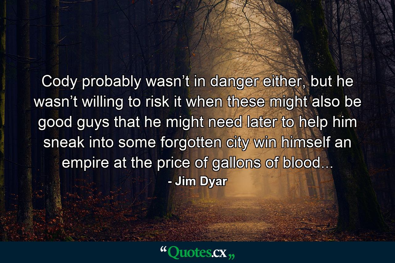 Cody probably wasn’t in danger either, but he wasn’t willing to risk it when these might also be good guys that he might need later to help him sneak into some forgotten city win himself an empire at the price of gallons of blood... - Quote by Jim Dyar