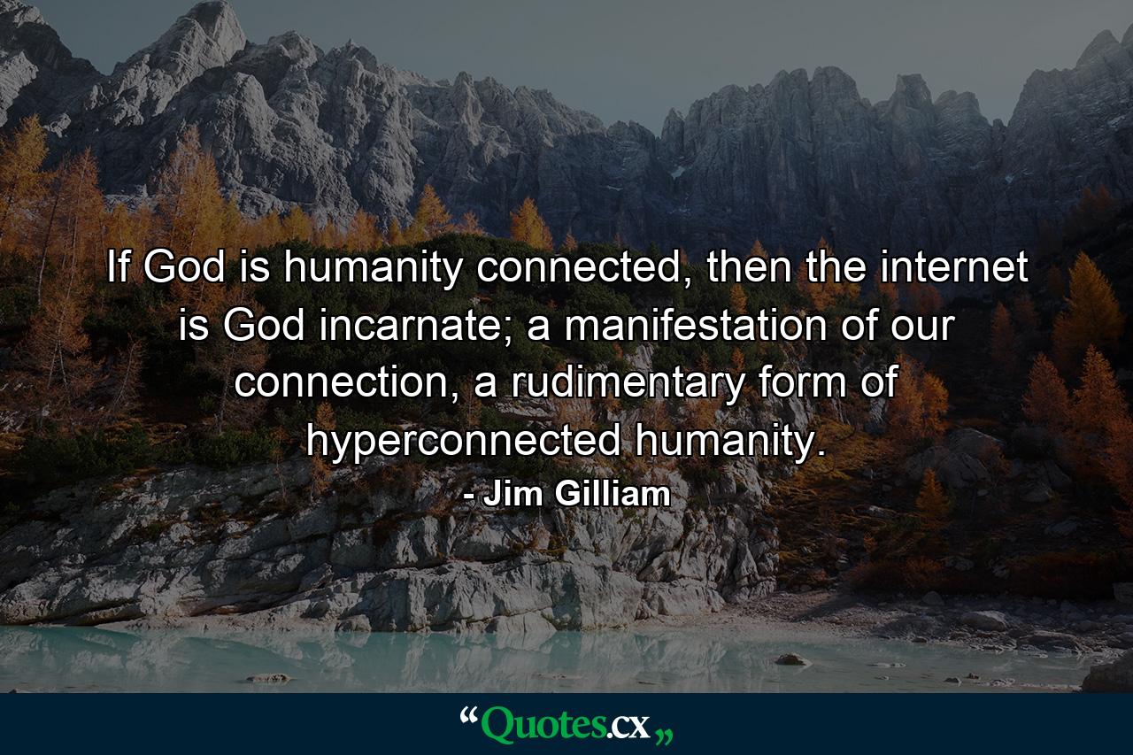 If God is humanity connected, then the internet is God incarnate; a manifestation of our connection, a rudimentary form of hyperconnected humanity. - Quote by Jim Gilliam