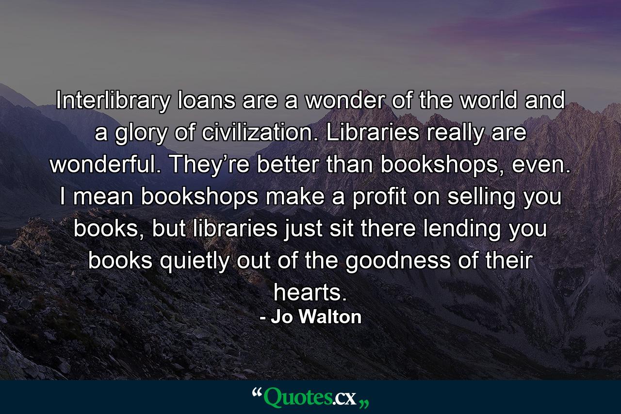 Interlibrary loans are a wonder of the world and a glory of civilization. Libraries really are wonderful. They’re better than bookshops, even. I mean bookshops make a profit on selling you books, but libraries just sit there lending you books quietly out of the goodness of their hearts. - Quote by Jo Walton