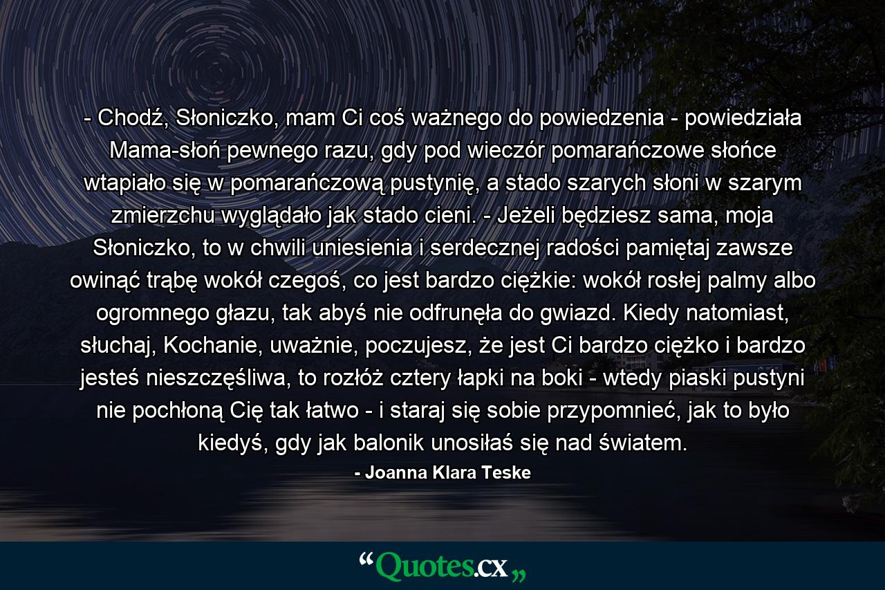 - Chodź, Słoniczko, mam Ci coś ważnego do powiedzenia - powiedziała Mama-słoń pewnego razu, gdy pod wieczór pomarańczowe słońce wtapiało się w pomarańczową pustynię, a stado szarych słoni w szarym zmierzchu wyglądało jak stado cieni. - Jeżeli będziesz sama, moja Słoniczko, to w chwili uniesienia i serdecznej radości pamiętaj zawsze owinąć trąbę wokół czegoś, co jest bardzo ciężkie: wokół rosłej palmy albo ogromnego głazu, tak abyś nie odfrunęła do gwiazd. Kiedy natomiast, słuchaj, Kochanie, uważnie, poczujesz, że jest Ci bardzo ciężko i bardzo jesteś nieszczęśliwa, to rozłóż cztery łapki na boki - wtedy piaski pustyni nie pochłoną Cię tak łatwo - i staraj się sobie przypomnieć, jak to było kiedyś, gdy jak balonik unosiłaś się nad światem. - Quote by Joanna Klara Teske