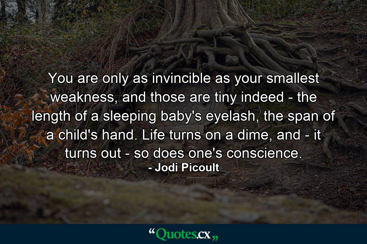 You are only as invincible as your smallest weakness, and those are tiny indeed - the length of a sleeping baby's eyelash, the span of a child's hand. Life turns on a dime, and - it turns out - so does one's conscience. - Quote by Jodi Picoult