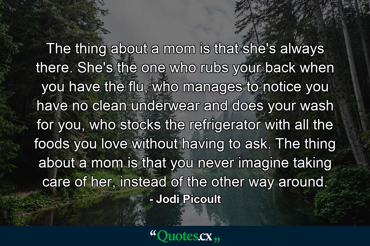 The thing about a mom is that she's always there. She's the one who rubs your back when you have the flu, who manages to notice you have no clean underwear and does your wash for you, who stocks the refrigerator with all the foods you love without having to ask. The thing about a mom is that you never imagine taking care of her, instead of the other way around. - Quote by Jodi Picoult