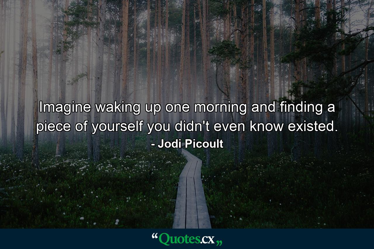 Imagine waking up one morning and finding a piece of yourself you didn't even know existed. - Quote by Jodi Picoult