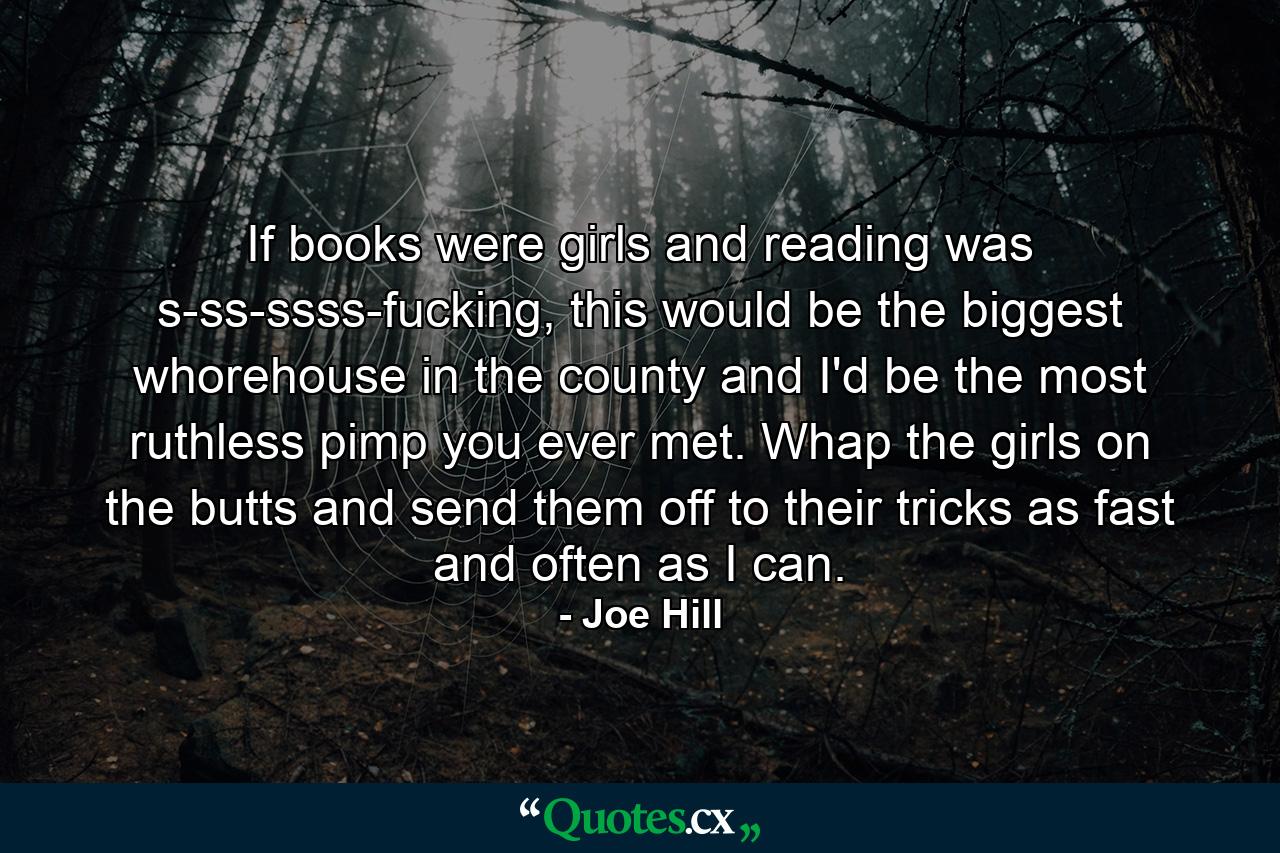 If books were girls and reading was s-ss-ssss-fucking, this would be the biggest whorehouse in the county and I'd be the most ruthless pimp you ever met. Whap the girls on the butts and send them off to their tricks as fast and often as I can. - Quote by Joe Hill