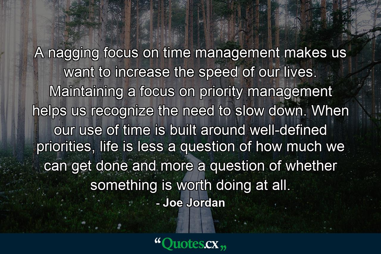 A nagging focus on time management makes us want to increase the speed of our lives. Maintaining a focus on priority management helps us recognize the need to slow down. When our use of time is built around well-defined priorities, life is less a question of how much we can get done and more a question of whether something is worth doing at all. - Quote by Joe Jordan