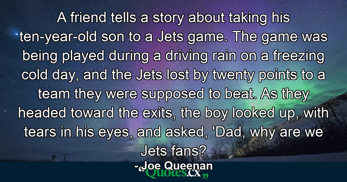 A friend tells a story about taking his ten-year-old son to a Jets game. The game was being played during a driving rain on a freezing cold day, and the Jets lost by twenty points to a team they were supposed to beat. As they headed toward the exits, the boy looked up, with tears in his eyes, and asked, 'Dad, why are we Jets fans? - Quote by Joe Queenan