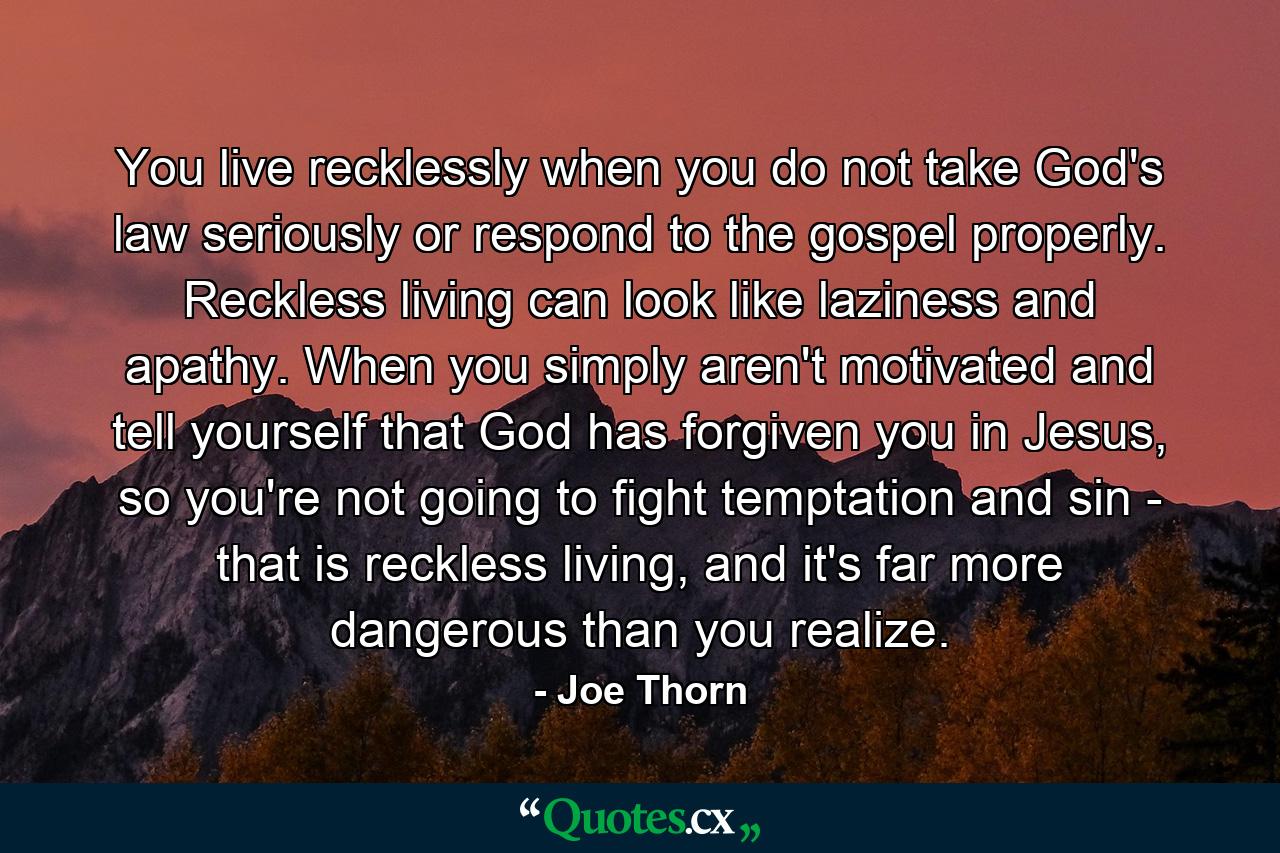 You live recklessly when you do not take God's law seriously or respond to the gospel properly. Reckless living can look like laziness and apathy. When you simply aren't motivated and tell yourself that God has forgiven you in Jesus, so you're not going to fight temptation and sin - that is reckless living, and it's far more dangerous than you realize. - Quote by Joe Thorn