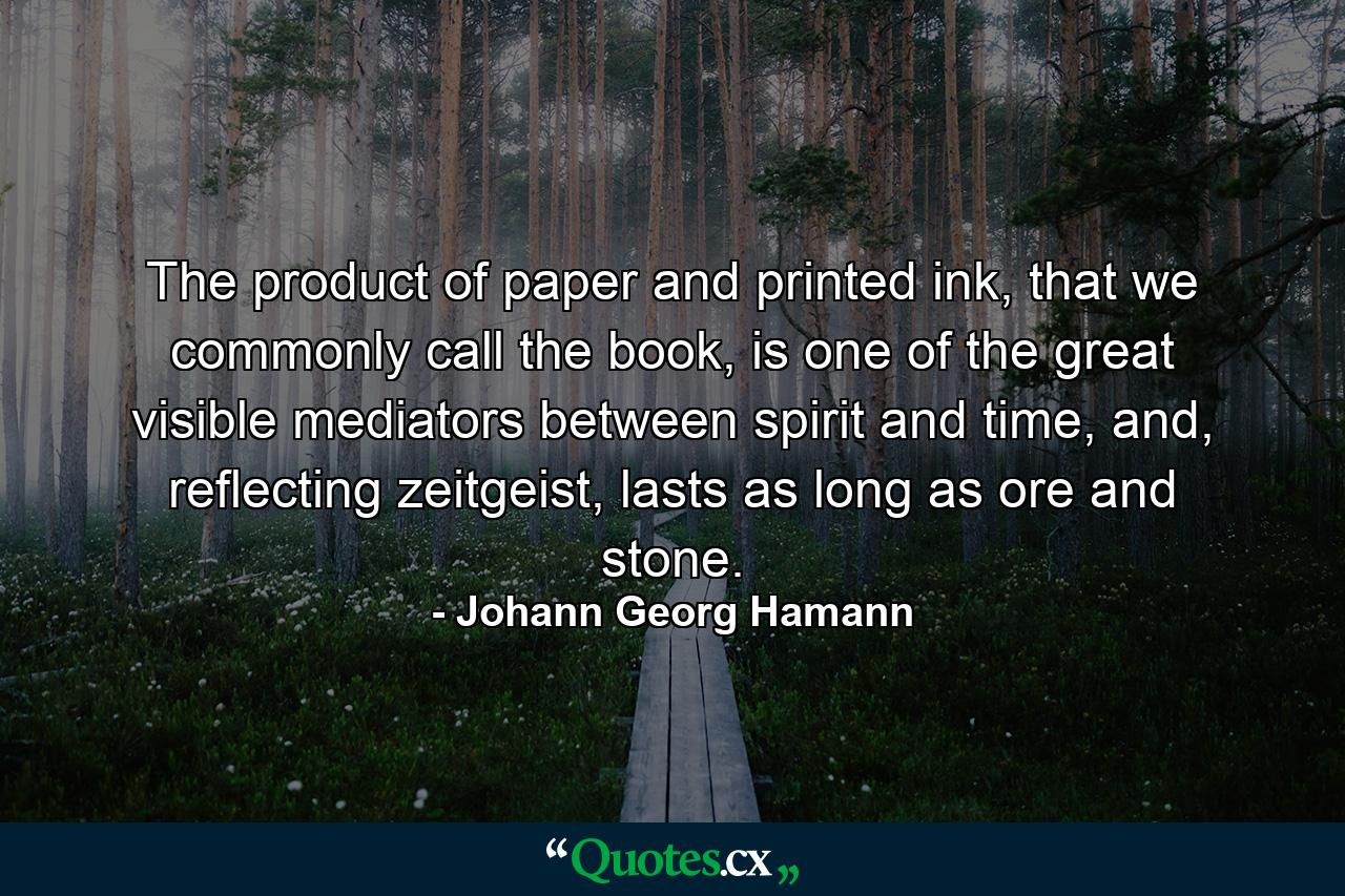 The product of paper and printed ink, that we commonly call the book, is one of the great visible mediators between spirit and time, and, reflecting zeitgeist, lasts as long as ore and stone. - Quote by Johann Georg Hamann