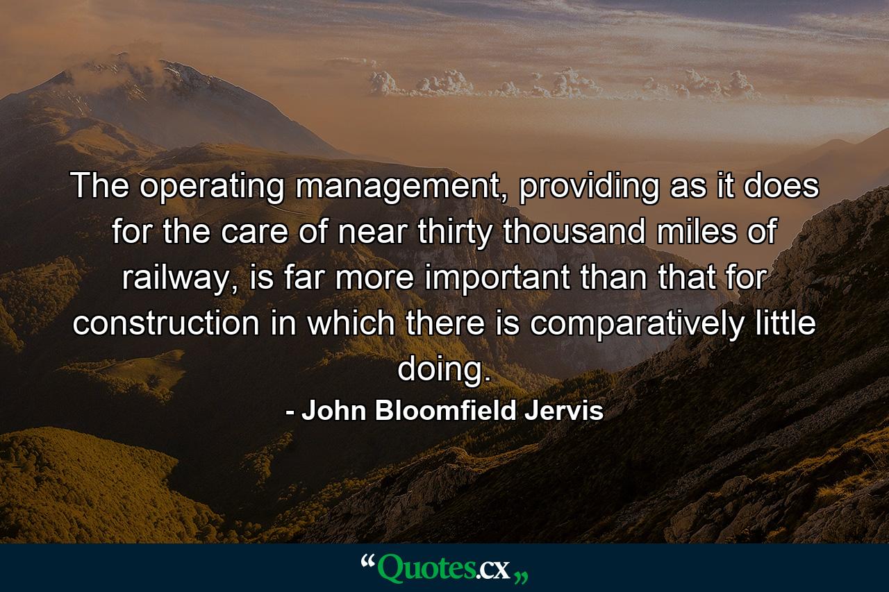 The operating management, providing as it does for the care of near thirty thousand miles of railway, is far more important than that for construction in which there is comparatively little doing. - Quote by John Bloomfield Jervis