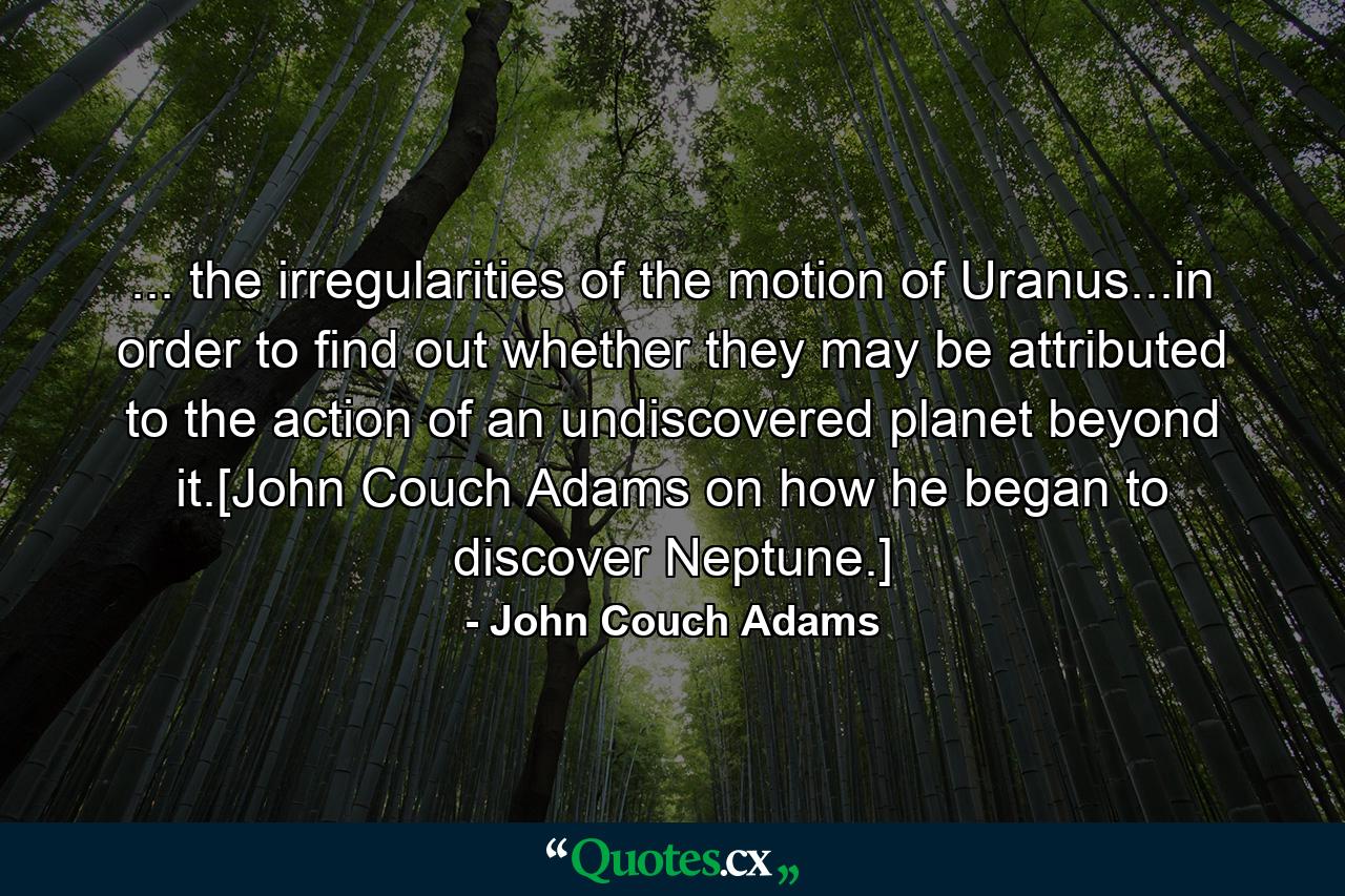 ... the irregularities of the motion of Uranus...in order to find out whether they may be attributed to the action of an undiscovered planet beyond it.[John Couch Adams on how he began to discover Neptune.] - Quote by John Couch Adams