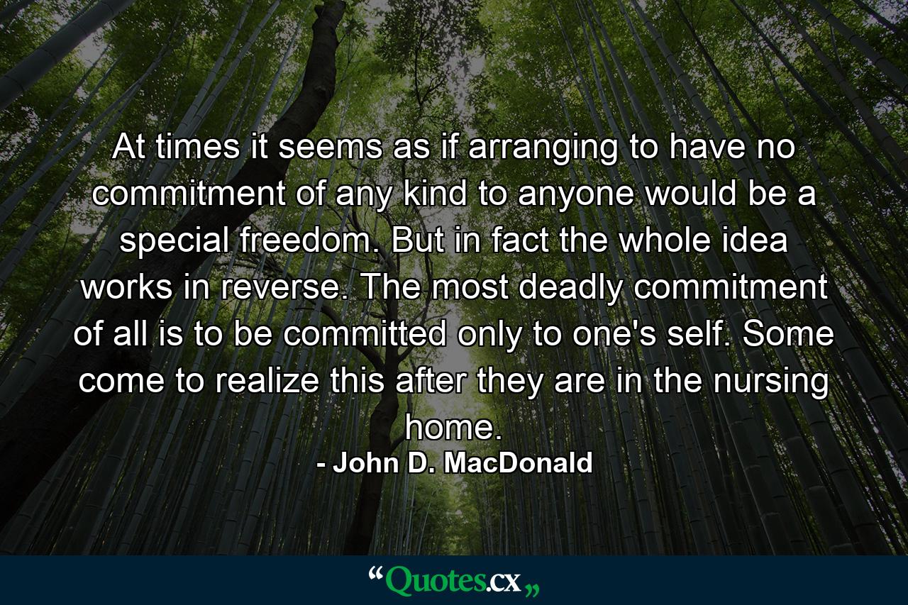 At times it seems as if arranging to have no commitment of any kind to anyone would be a special freedom. But in fact the whole idea works in reverse. The most deadly commitment of all is to be committed only to one's self. Some come to realize this after they are in the nursing home. - Quote by John D. MacDonald