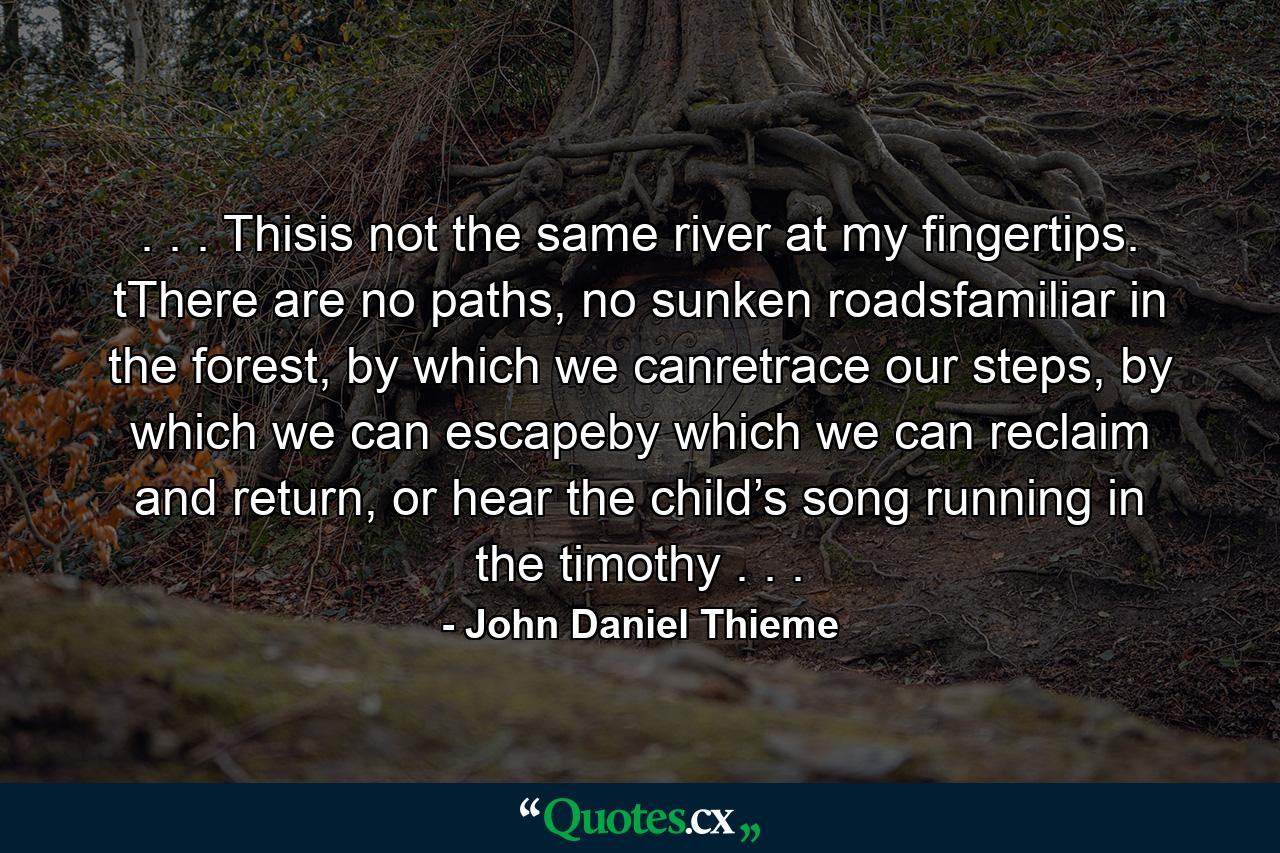 . . . Thisis not the same river at my fingertips. tThere are no paths, no sunken roadsfamiliar in the forest, by which we canretrace our steps, by which we can escapeby which we can reclaim and return, or hear the child’s song running in the timothy . . . - Quote by John Daniel Thieme