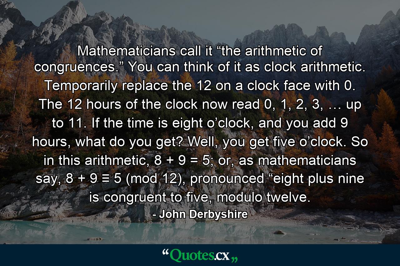 Mathematicians call it “the arithmetic of congruences.” You can think of it as clock arithmetic. Temporarily replace the 12 on a clock face with 0. The 12 hours of the clock now read 0, 1, 2, 3, … up to 11. If the time is eight o’clock, and you add 9 hours, what do you get? Well, you get five o’clock. So in this arithmetic, 8 + 9 = 5; or, as mathematicians say, 8 + 9 ≡ 5 (mod 12), pronounced “eight plus nine is congruent to five, modulo twelve. - Quote by John Derbyshire