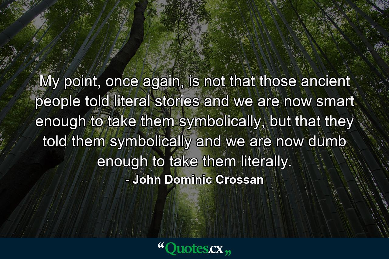 My point, once again, is not that those ancient people told literal stories and we are now smart enough to take them symbolically, but that they told them symbolically and we are now dumb enough to take them literally. - Quote by John Dominic Crossan