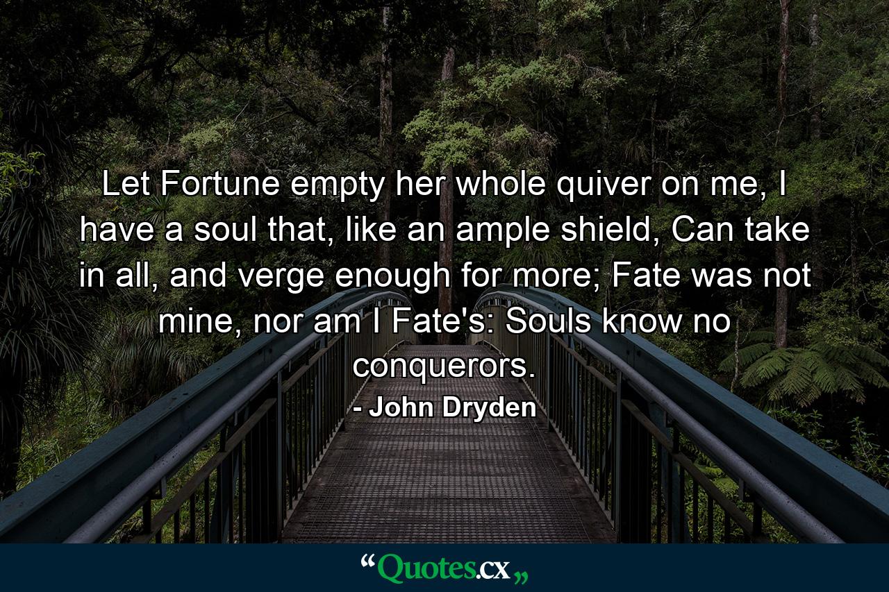 Let Fortune empty her whole quiver on me, I have a soul that, like an ample shield, Can take in all, and verge enough for more; Fate was not mine, nor am I Fate's: Souls know no conquerors. - Quote by John Dryden