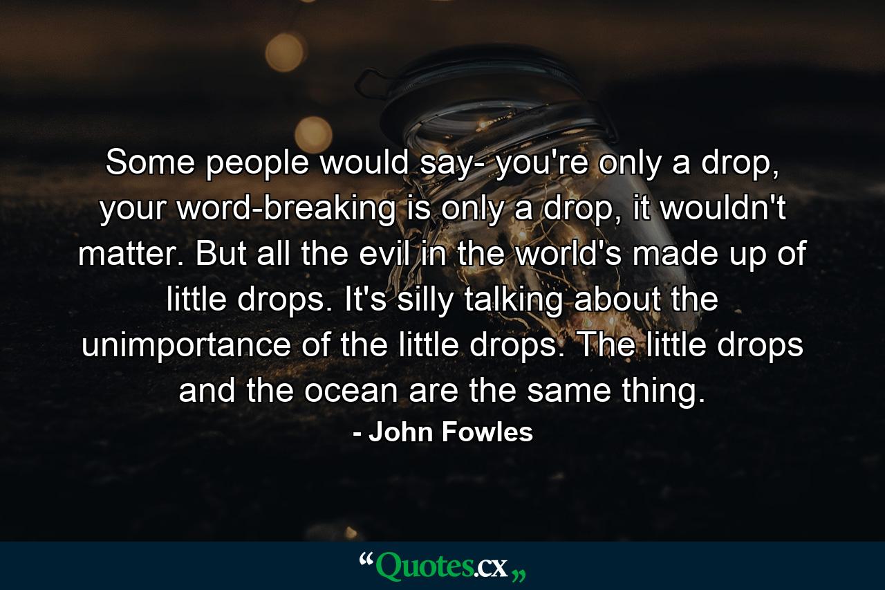 Some people would say- you're only a drop, your word-breaking is only a drop, it wouldn't matter. But all the evil in the world's made up of little drops. It's silly talking about the unimportance of the little drops. The little drops and the ocean are the same thing. - Quote by John Fowles