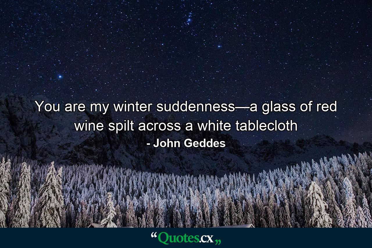 You are my winter suddenness—a glass of red wine spilt across a white tablecloth - Quote by John Geddes