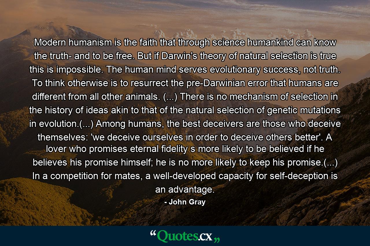 Modern humanism is the faith that through science humankind can know the truth- and to be free. But if Darwin's theory of natural selection is true this is impossible. The human mind serves evolutionary success, not truth. To think otherwise is to resurrect the pre-Darwinian error that humans are different from all other animals. (...) There is no mechanism of selection in the history of ideas akin to that of the natural selection of genetic mutations in evolution.(...) Among humans, the best deceivers are those who deceive themselves: 'we deceive ourselves in order to deceive others better'. A lover who promises eternal fidelity s more likely to be believed if he believes his promise himself; he is no more likely to keep his promise.(...) In a competition for mates, a well-developed capacity for self-deception is an advantage. - Quote by John Gray