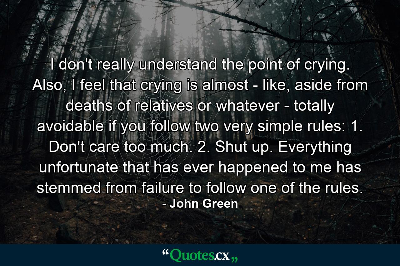 I don't really understand the point of crying. Also, I feel that crying is almost - like, aside from deaths of relatives or whatever - totally avoidable if you follow two very simple rules: 1. Don't care too much. 2. Shut up. Everything unfortunate that has ever happened to me has stemmed from failure to follow one of the rules. - Quote by John Green