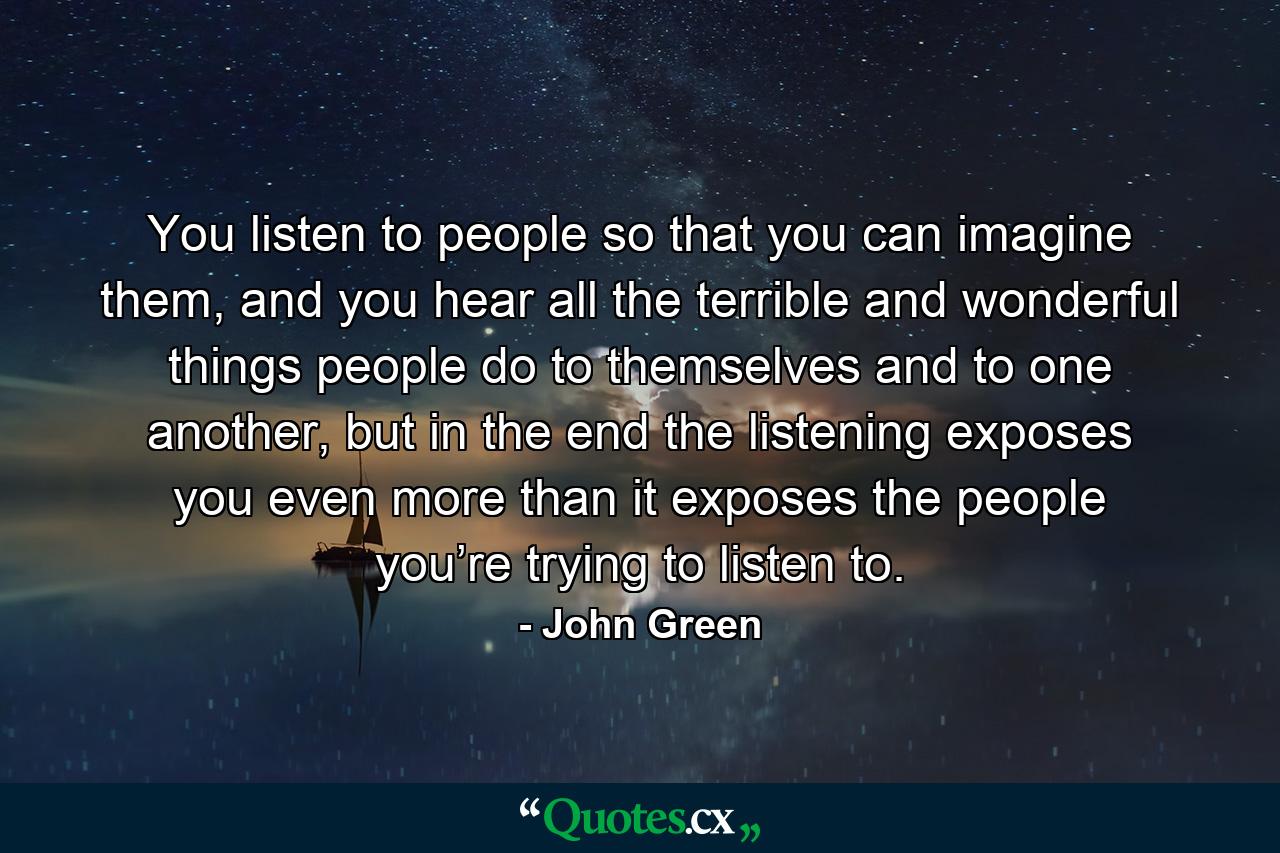 You listen to people so that you can imagine them, and you hear all the terrible and wonderful things people do to themselves and to one another, but in the end the listening exposes you even more than it exposes the people you’re trying to listen to. - Quote by John Green