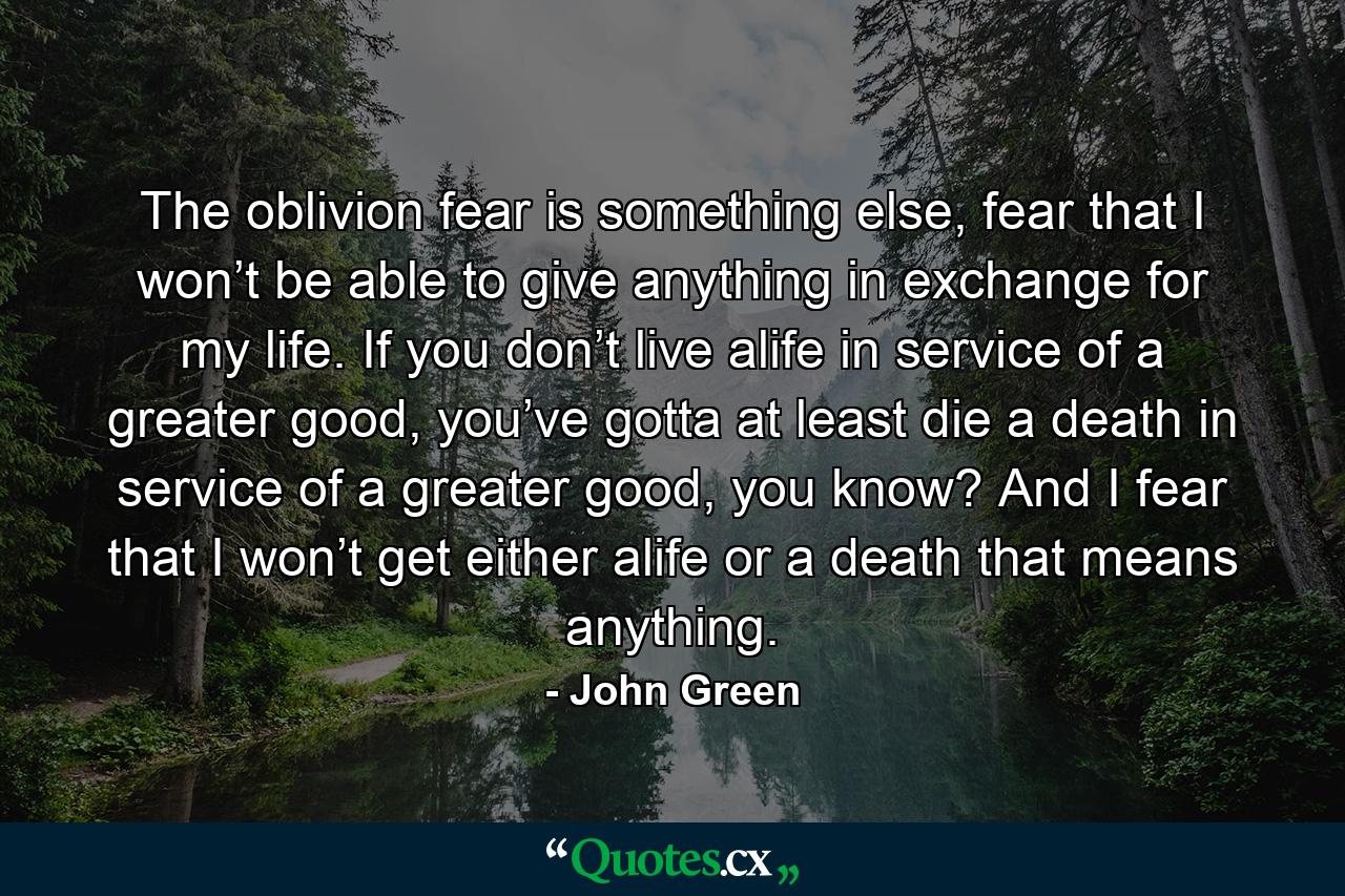 The oblivion fear is something else, fear that I won’t be able to give anything in exchange for my life. If you don’t live alife in service of a greater good, you’ve gotta at least die a death in service of a greater good, you know? And I fear that I won’t get either alife or a death that means anything. - Quote by John Green