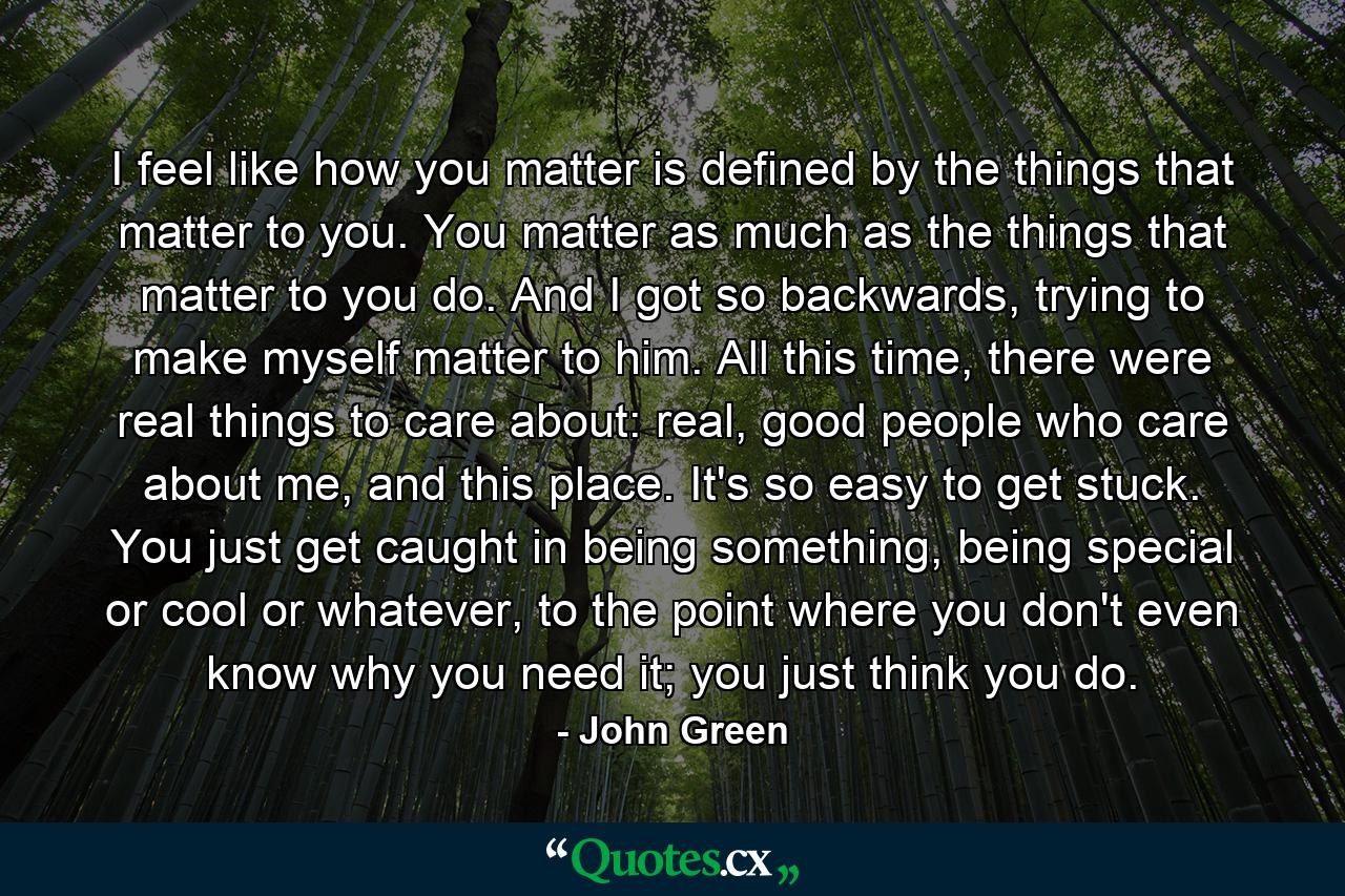 I feel like how you matter is defined by the things that matter to you. You matter as much as the things that matter to you do. And I got so backwards, trying to make myself matter to him. All this time, there were real things to care about: real, good people who care about me, and this place. It's so easy to get stuck. You just get caught in being something, being special or cool or whatever, to the point where you don't even know why you need it; you just think you do. - Quote by John Green