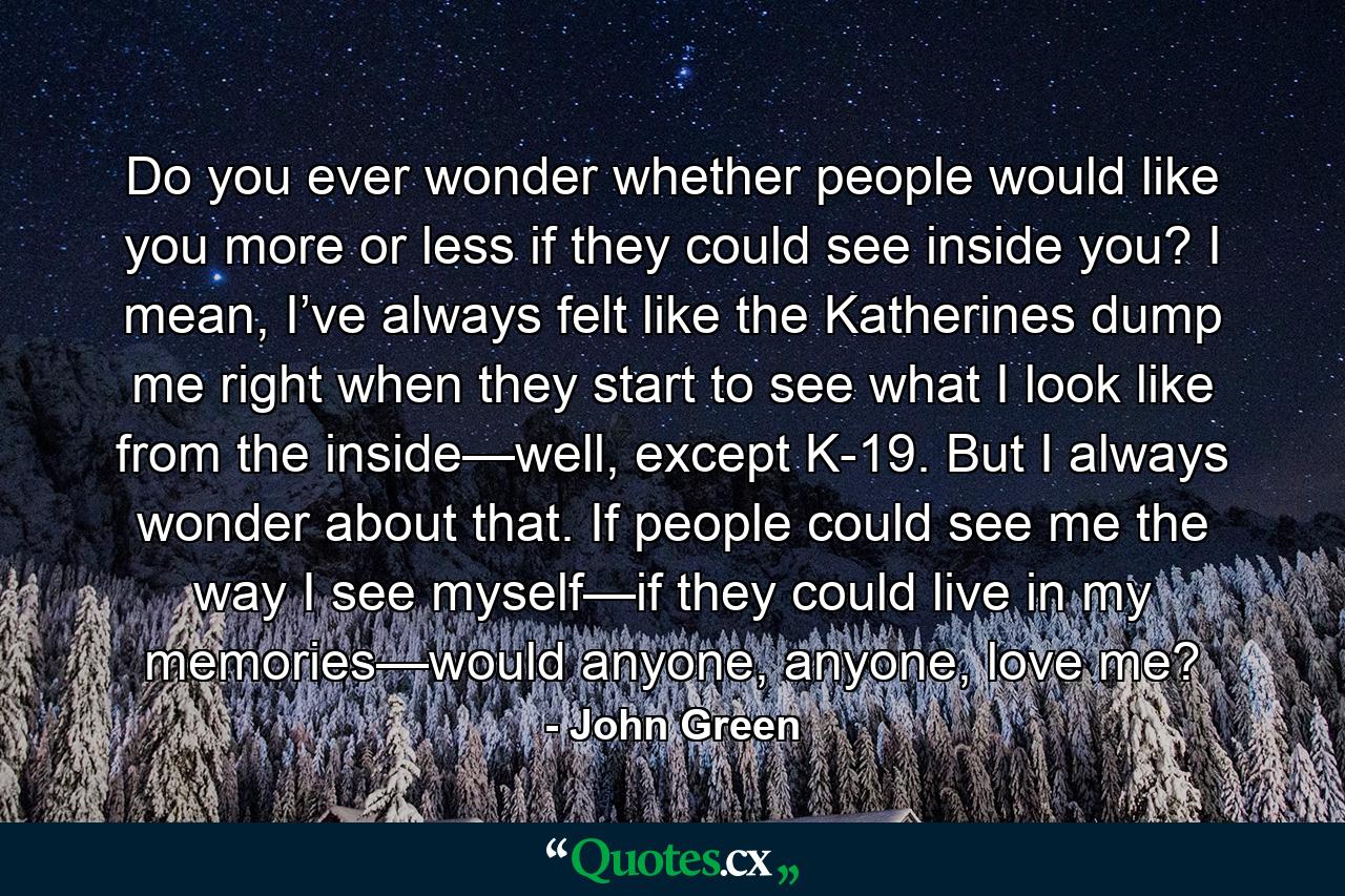 Do you ever wonder whether people would like you more or less if they could see inside you? I mean, I’ve always felt like the Katherines dump me right when they start to see what I look like from the inside—well, except K-19. But I always wonder about that. If people could see me the way I see myself—if they could live in my memories—would anyone, anyone, love me? - Quote by John Green