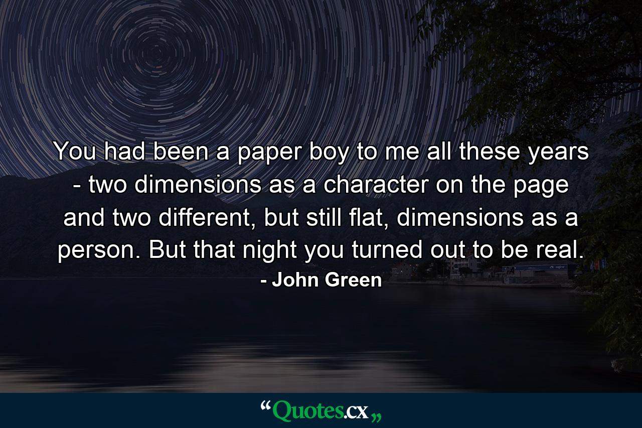 You had been a paper boy to me all these years - two dimensions as a character on the page and two different, but still flat, dimensions as a person. But that night you turned out to be real. - Quote by John Green