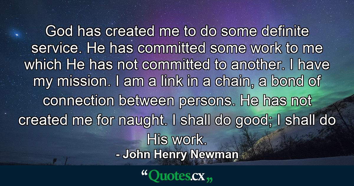 God has created me to do some definite service. He has committed some work to me which He has not committed to another. I have my mission. I am a link in a chain, a bond of connection between persons. He has not created me for naught. I shall do good; I shall do His work. - Quote by John Henry Newman