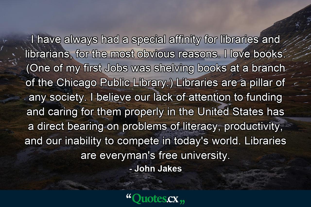 I have always had a special affinity for libraries and librarians, for the most obvious reasons. I love books. (One of my first Jobs was shelving books at a branch of the Chicago Public Library.) Libraries are a pillar of any society. I believe our lack of attention to funding and caring for them properly in the United States has a direct bearing on problems of literacy, productivity, and our inability to compete in today's world. Libraries are everyman's free university. - Quote by John Jakes