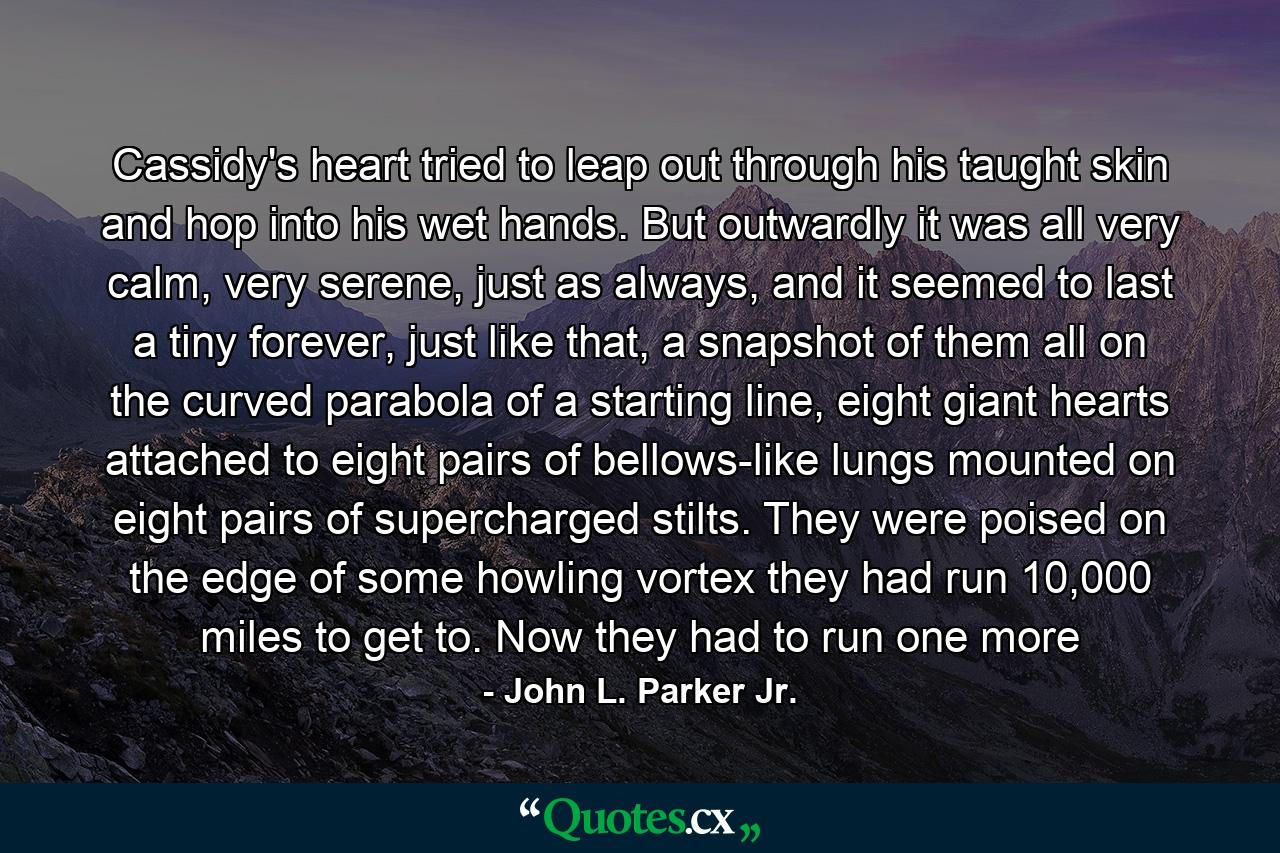 Cassidy's heart tried to leap out through his taught skin and hop into his wet hands. But outwardly it was all very calm, very serene, just as always, and it seemed to last a tiny forever, just like that, a snapshot of them all on the curved parabola of a starting line, eight giant hearts attached to eight pairs of bellows-like lungs mounted on eight pairs of supercharged stilts. They were poised on the edge of some howling vortex they had run 10,000 miles to get to. Now they had to run one more - Quote by John L. Parker Jr.